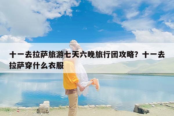 十一去拉萨旅游七天六晚旅行团攻略？十一去拉萨穿什么衣服