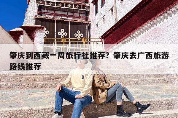 肇庆到西藏一周旅行社推荐？肇庆去广西旅游路线推荐