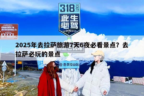 2025年去拉萨旅游7天6夜必看景点？去拉萨必玩的景点
