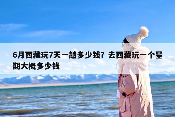6月西藏玩7天一趟多少钱？去西藏玩一个星期大概多少钱