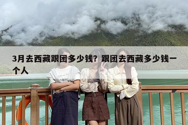 3月去西藏跟团多少钱？跟团去西藏多少钱一个人