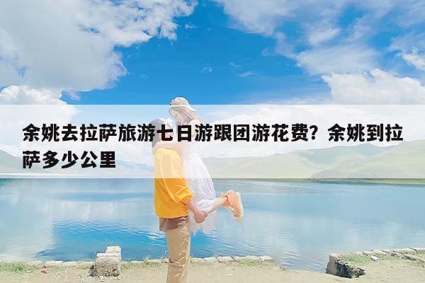 余姚去拉萨旅游七日游跟团游花费？余姚到拉萨多少公里
