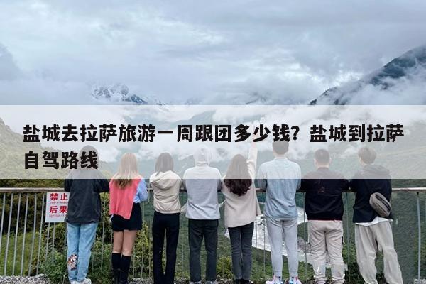 盐城去拉萨旅游一周跟团多少钱？盐城到拉萨自驾路线