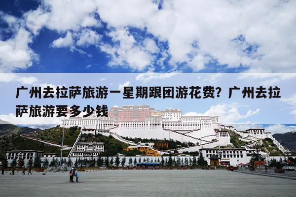 广州去拉萨旅游一星期跟团游花费？广州去拉萨旅游要多少钱