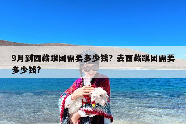 9月到西藏跟团需要多少钱？去西藏跟团需要多少钱?