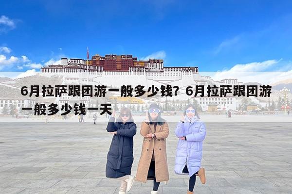 6月拉萨跟团游一般多少钱？6月拉萨跟团游一般多少钱一天