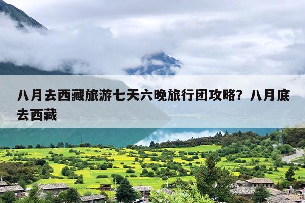 八月去西藏旅游七天六晚旅行团攻略？八月底去西藏