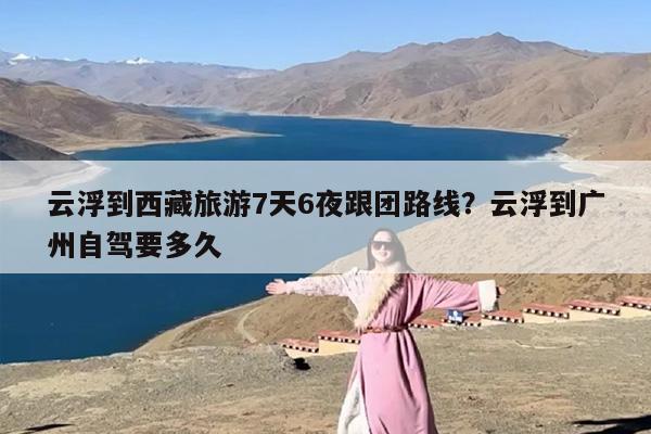 云浮到西藏旅游7天6夜跟团路线？云浮到广州自驾要多久