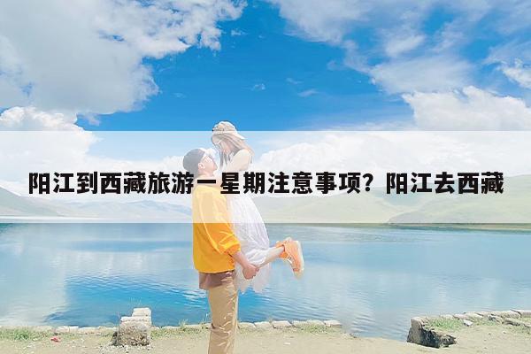 阳江到西藏旅游一星期注意事项？阳江去西藏