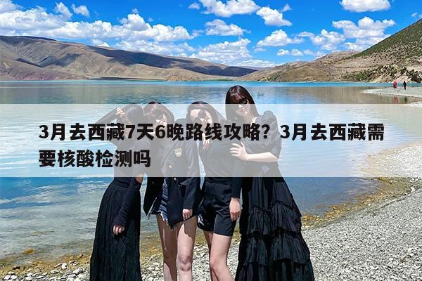 3月去西藏7天6晚路线攻略？3月去西藏需要核酸检测吗