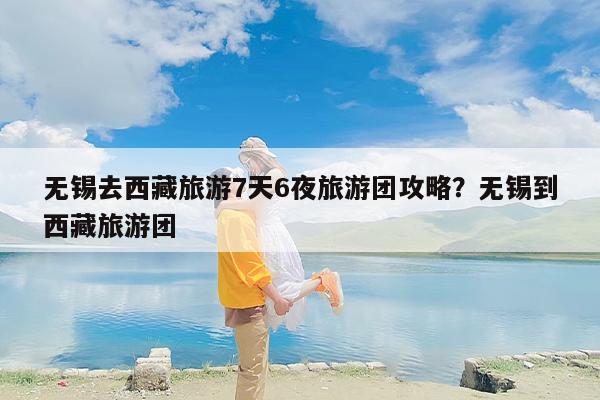 无锡去西藏旅游7天6夜旅游团攻略？无锡到西藏旅游团