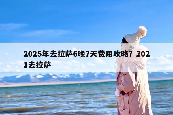 2025年去拉萨6晚7天费用攻略？2021去拉萨