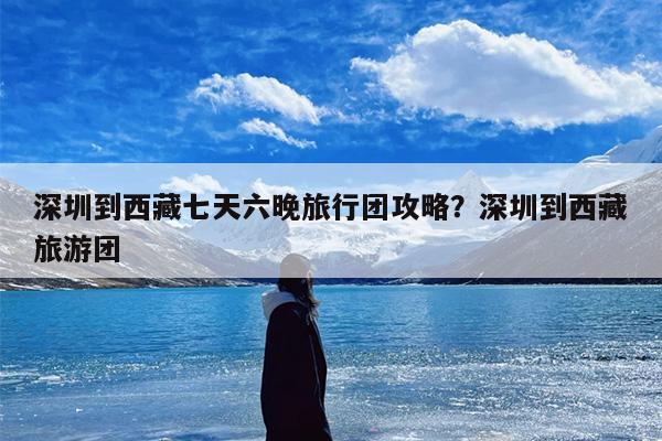 深圳到西藏七天六晚旅行团攻略？深圳到西藏旅游团