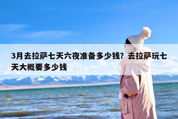 3月去拉萨七天六夜准备多少钱？去拉萨玩七天大概要多少钱