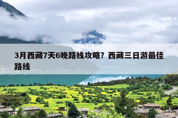 3月西藏7天6晚路线攻略？西藏三日游最佳路线