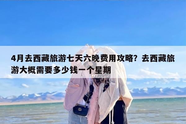 4月去西藏旅游七天六晚费用攻略？去西藏旅游大概需要多少钱一个星期
