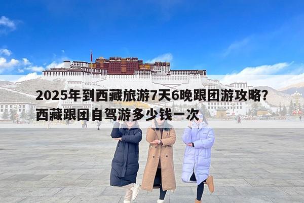 2025年到西藏旅游7天6晚跟团游攻略？西藏跟团自驾游多少钱一次