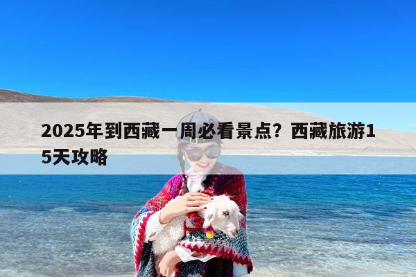 2025年到西藏一周必看景点？西藏旅游15天攻略