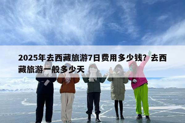2025年去西藏旅游7日费用多少钱？去西藏旅游一般多少天