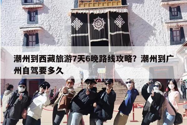 潮州到西藏旅游7天6晚路线攻略？潮州到广州自驾要多久
