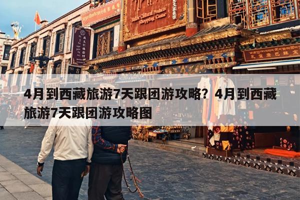 4月到西藏旅游7天跟团游攻略？4月到西藏旅游7天跟团游攻略图