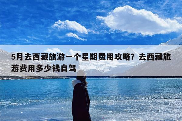 5月去西藏旅游一个星期费用攻略？去西藏旅游费用多少钱自驾