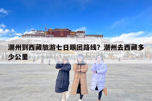 潮州到西藏旅游七日跟团路线?潮州去西藏多少公里 潮州到西藏旅游七日跟团路线?潮州去西藏多少公里