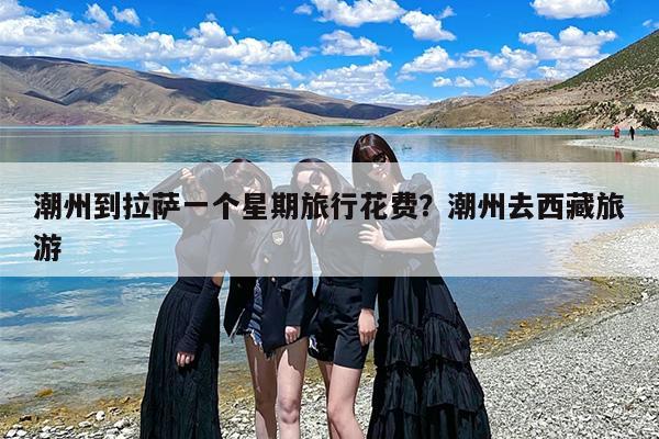 潮州到拉萨一个星期旅行花费？潮州去西藏旅游