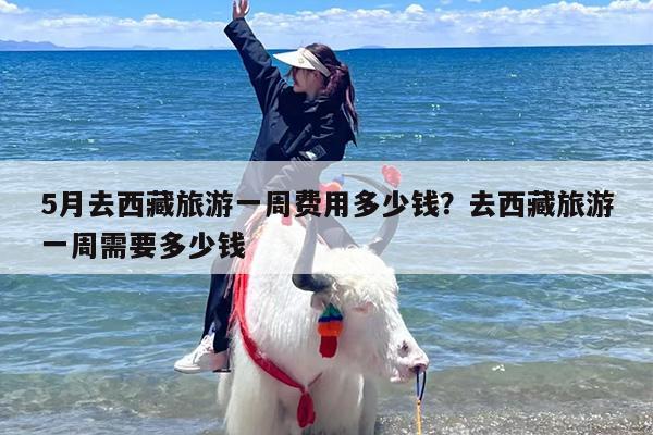 5月去西藏旅游一周费用多少钱?去西藏旅游一周需要多少钱 5月去西藏旅游一周费用多少钱?去西藏旅游一周需要多少钱