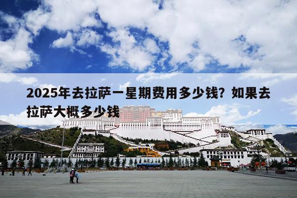 2025年去拉萨一星期费用多少钱？如果去拉萨大概多少钱