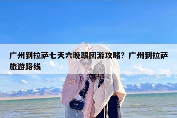 广州到拉萨七天六晚跟团游攻略？广州到拉萨旅游路线