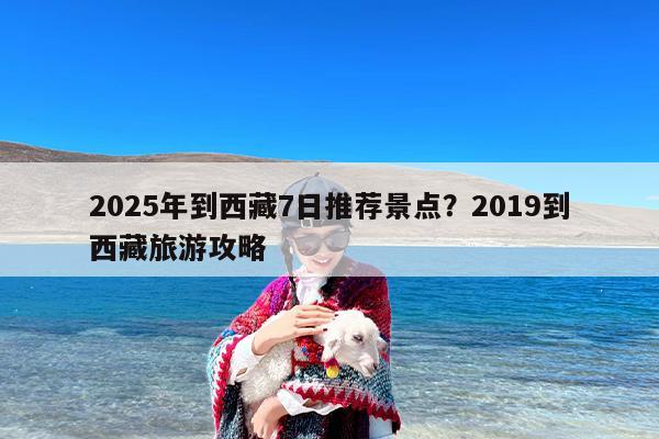 2025年到西藏7日推荐景点？2019到西藏旅游攻略