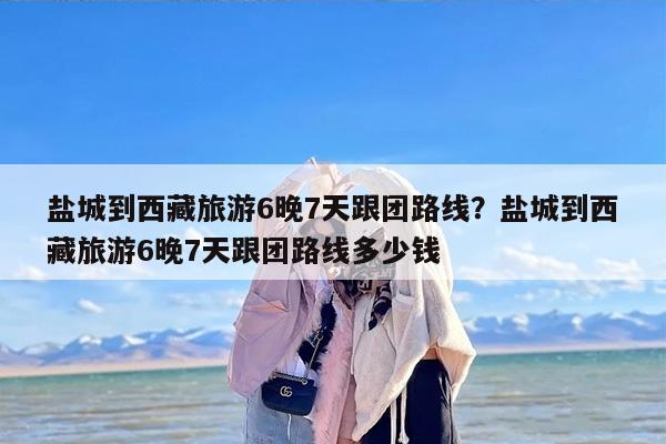盐城到西藏旅游6晚7天跟团路线?盐城到西藏旅游6晚7天跟团路线多少钱 盐城到西藏旅游6晚7天跟团路线?盐城到西藏旅游6晚7天跟团路线多少钱