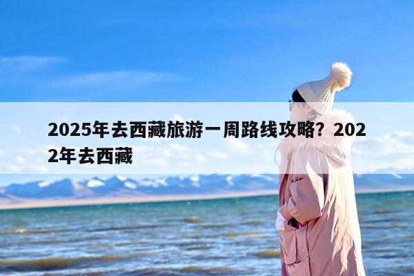 2025年去西藏旅游一周路线攻略?2022年去西藏 2025年去西藏旅游一周路线攻略?2022年去西藏