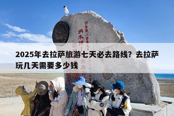 2025年去拉萨旅游七天必去路线？去拉萨玩几天需要多少钱