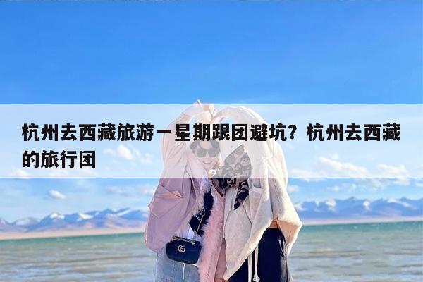 杭州去西藏旅游一星期跟团避坑?杭州去西藏的旅行团 杭州去西藏旅游一星期跟团避坑?杭州去西藏的旅行团