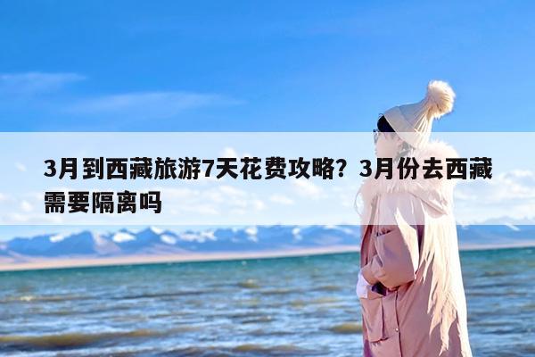 3月到西藏旅游7天花费攻略？3月份去西藏需要隔离吗