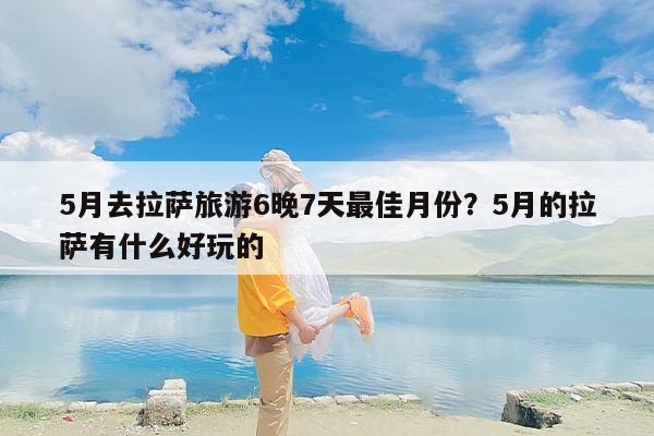 5月去拉萨旅游6晚7天最佳月份？5月的拉萨有什么好玩的