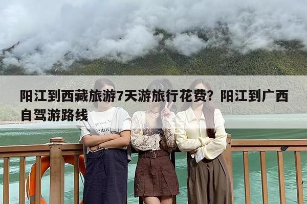 阳江到西藏旅游7天游旅行花费？阳江到广西自驾游路线