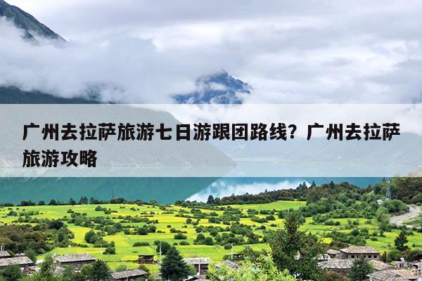 广州去拉萨旅游七日游跟团路线？广州去拉萨旅游攻略