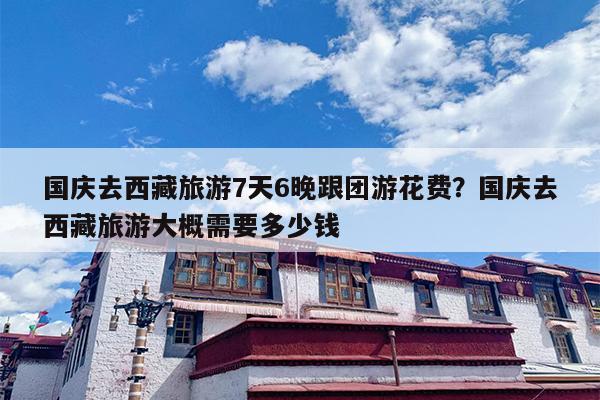 国庆去西藏旅游7天6晚跟团游花费？国庆去西藏旅游大概需要多少钱