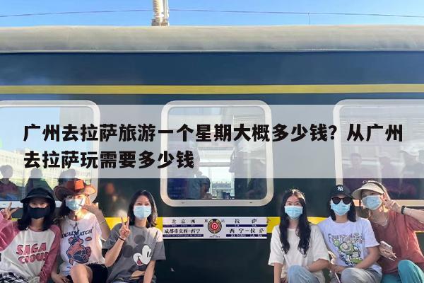 广州去拉萨旅游一个星期大概多少钱？从广州去拉萨玩需要多少钱