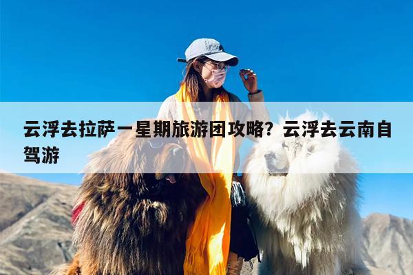 云浮去拉萨一星期旅游团攻略？云浮去云南自驾游