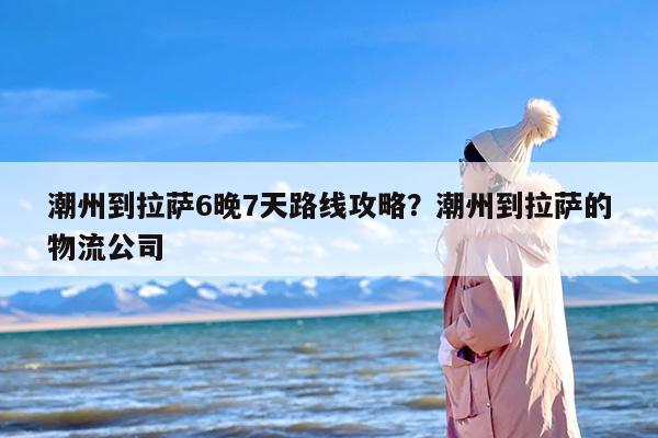 潮州到拉萨6晚7天路线攻略？潮州到拉萨的物流公司