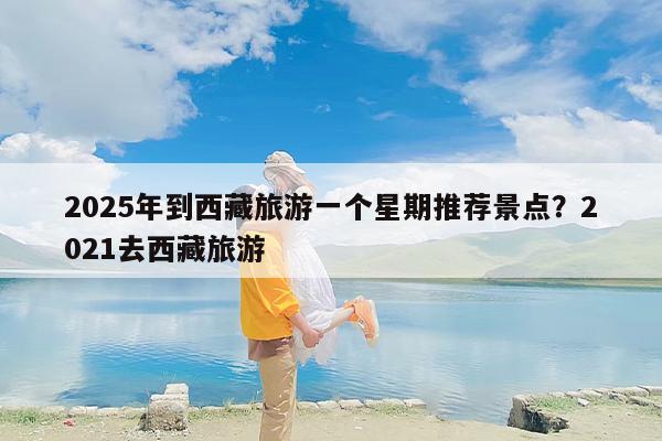 2025年到西藏旅游一个星期推荐景点？2021去西藏旅游