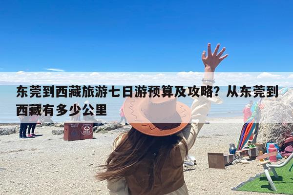东莞到西藏旅游七日游预算及攻略？从东莞到西藏有多少公里