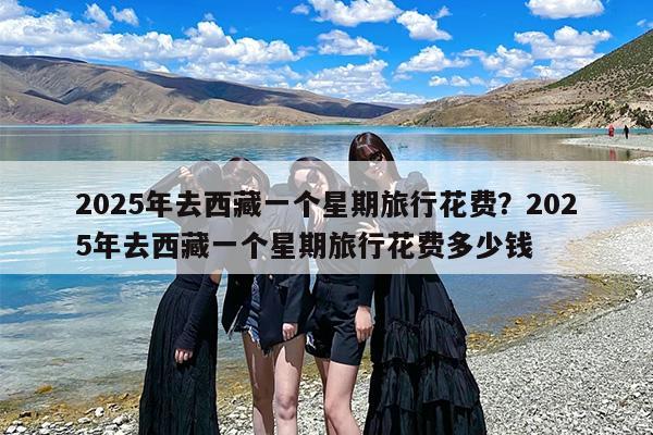 2025年去西藏一个星期旅行花费？2025年去西藏一个星期旅行花费多少钱
