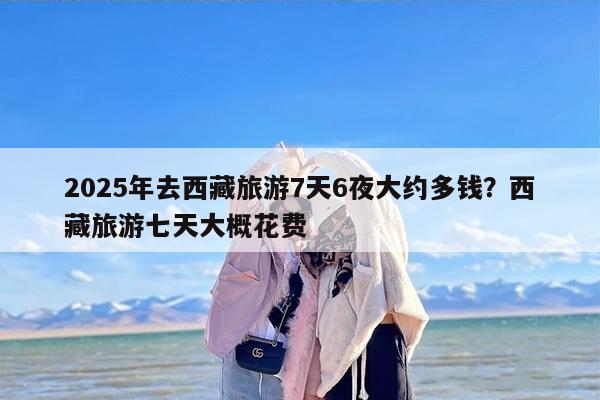 2025年去西藏旅游7天6夜大约多钱？西藏旅游七天大概花费