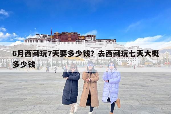 6月西藏玩7天要多少钱？去西藏玩七天大概多少钱