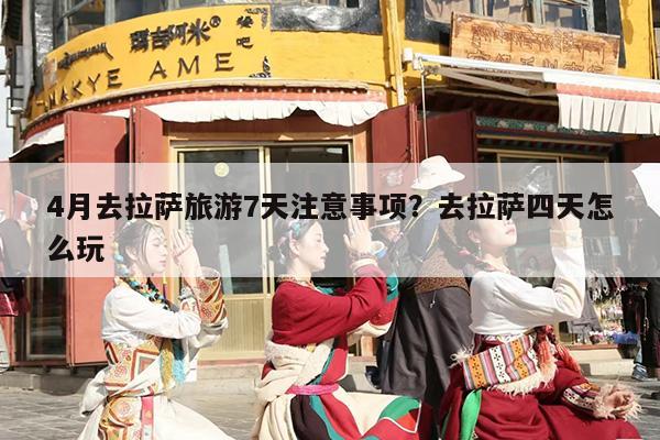 4月去拉萨旅游7天注意事项？去拉萨四天怎么玩